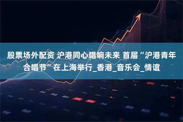 股票场外配资 沪港同心唱响未来 首届“沪港青年合唱节”在上海举行_香港_音乐会_情谊