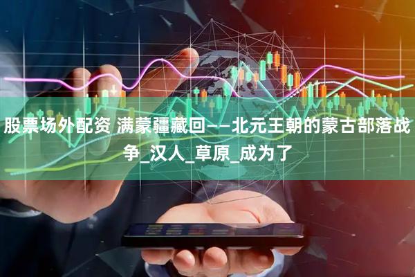 股票场外配资 满蒙疆藏回——北元王朝的蒙古部落战争_汉人_草原_成为了