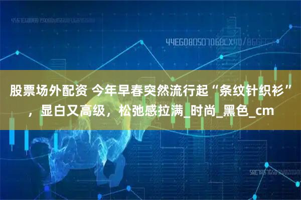 股票场外配资 今年早春突然流行起“条纹针织衫”，显白又高级，松弛感拉满_时尚_黑色_cm
