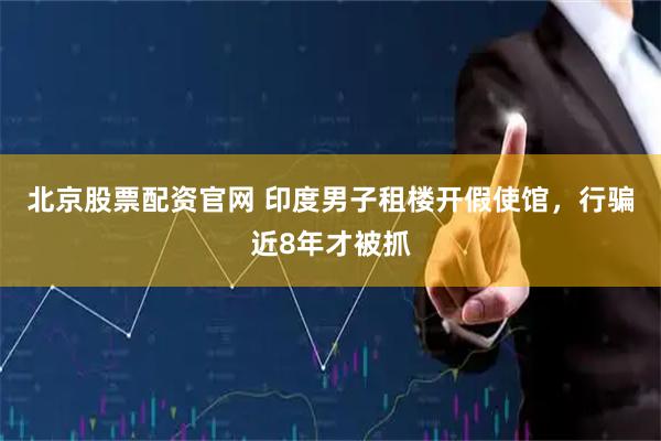 北京股票配资官网 印度男子租楼开假使馆，行骗近8年才被抓