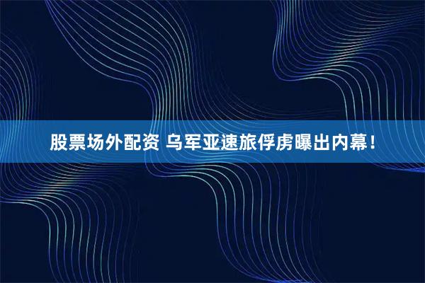 股票场外配资 乌军亚速旅俘虏曝出内幕！