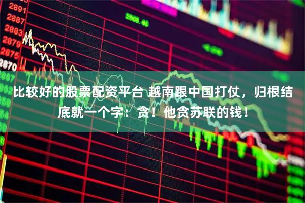 比较好的股票配资平台 越南跟中国打仗，归根结底就一个字：贪！他贪苏联的钱！