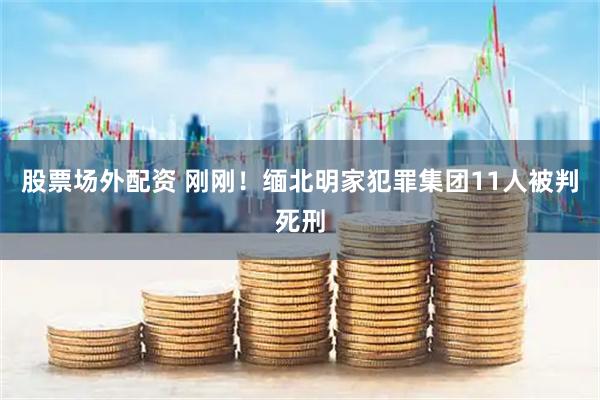 股票场外配资 刚刚！缅北明家犯罪集团11人被判死刑