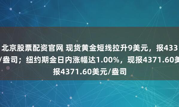 北京股票配资官网 现货黄金短线拉升9美元，报4338.5美元/盎司；纽约期金日内涨幅达1.00%，现报4371.60美元/盎司